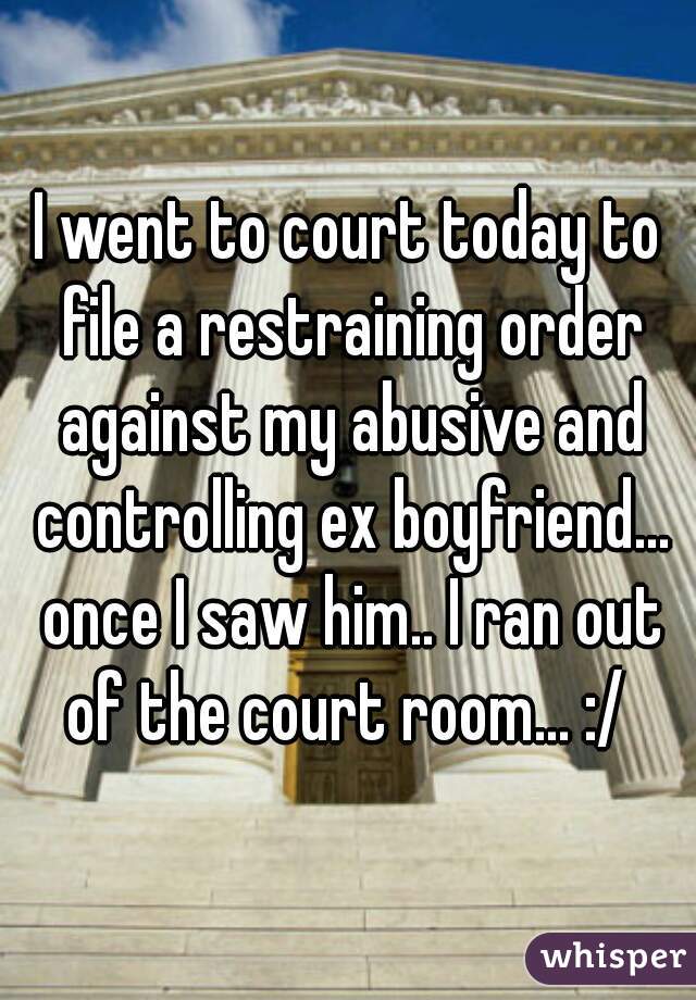 I went to court today to file a restraining order against my abusive and controlling ex boyfriend... once I saw him.. I ran out of the court room... :/ 