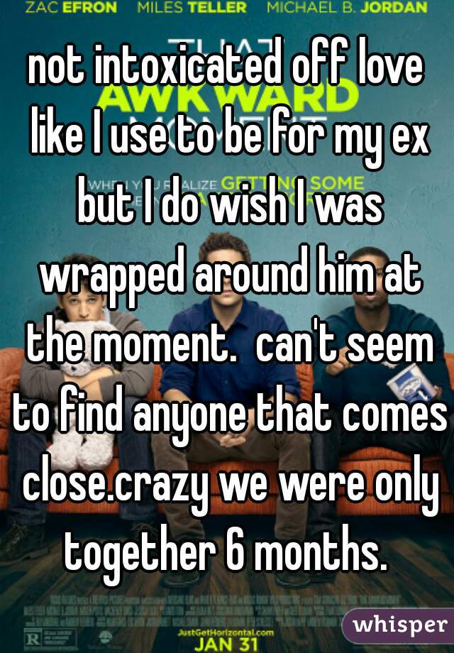 not intoxicated off love like I use to be for my ex but I do wish I was wrapped around him at the moment.  can't seem to find anyone that comes close.crazy we were only together 6 months. 