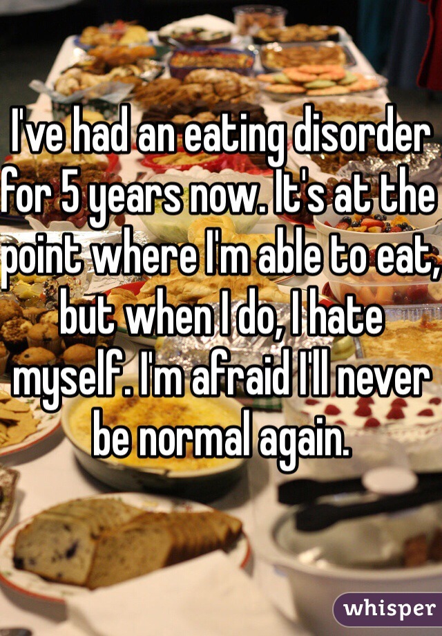 I've had an eating disorder for 5 years now. It's at the point where I'm able to eat, but when I do, I hate myself. I'm afraid I'll never be normal again.