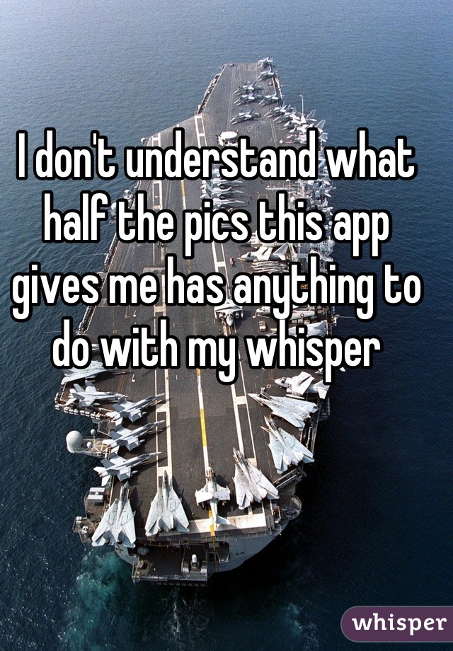 I don't understand what half the pics this app gives me has anything to do with my whisper