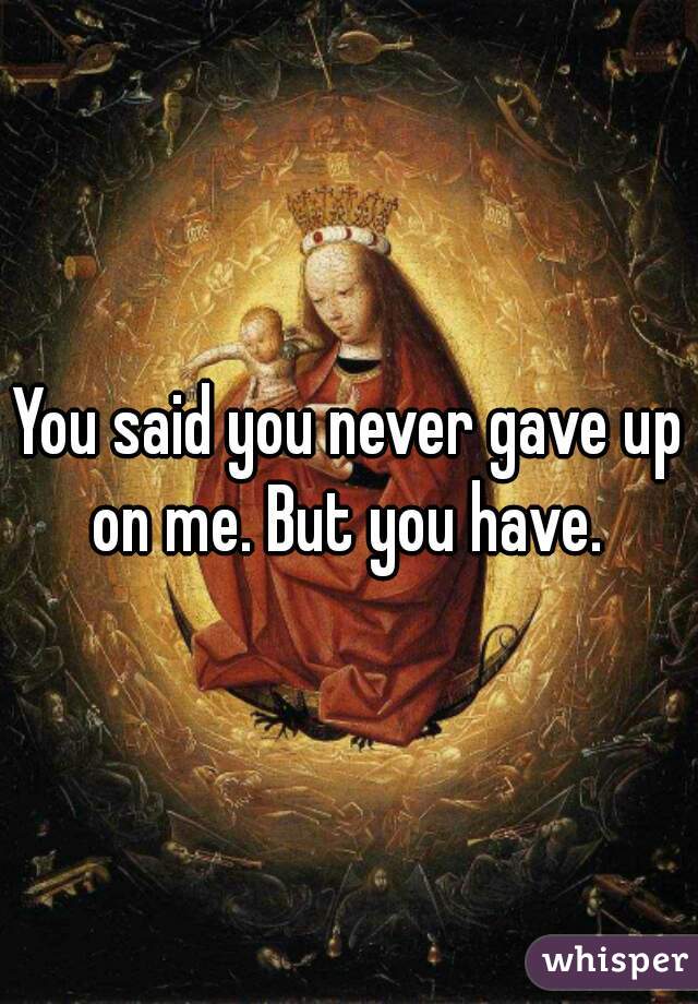 You said you never gave up on me. But you have. 