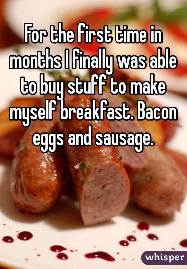 For the first time in months I finally was able to buy stuff to make myself breakfast. Bacon eggs and sausage.   