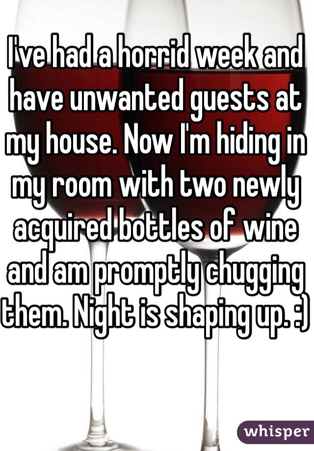 I've had a horrid week and have unwanted guests at my house. Now I'm hiding in my room with two newly acquired bottles of wine and am promptly chugging them. Night is shaping up. :)