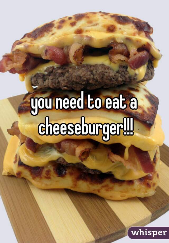 you need to eat a cheeseburger!!!
