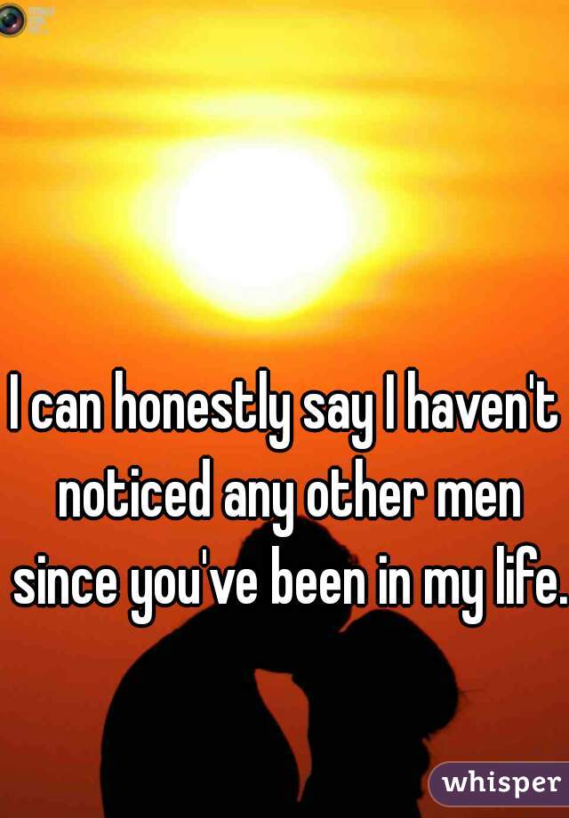 I can honestly say I haven't noticed any other men since you've been in my life.  