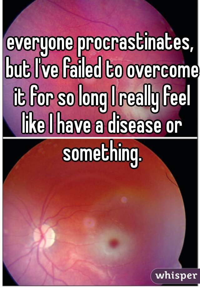 everyone procrastinates, but I've failed to overcome it for so long I really feel like I have a disease or something.