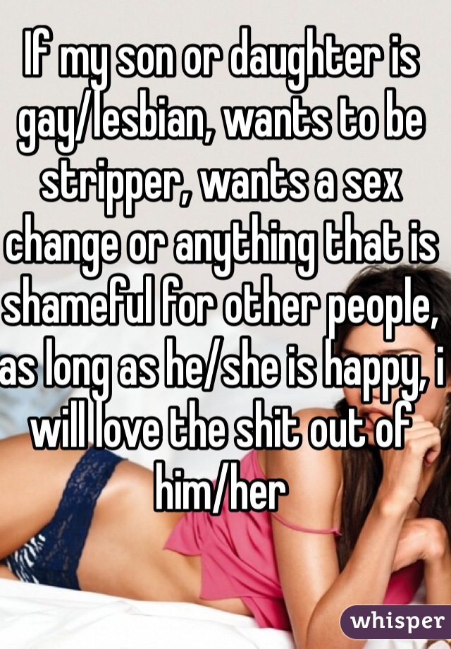 If my son or daughter is gay/lesbian, wants to be stripper, wants a sex change or anything that is shameful for other people, as long as he/she is happy, i will love the shit out of him/her