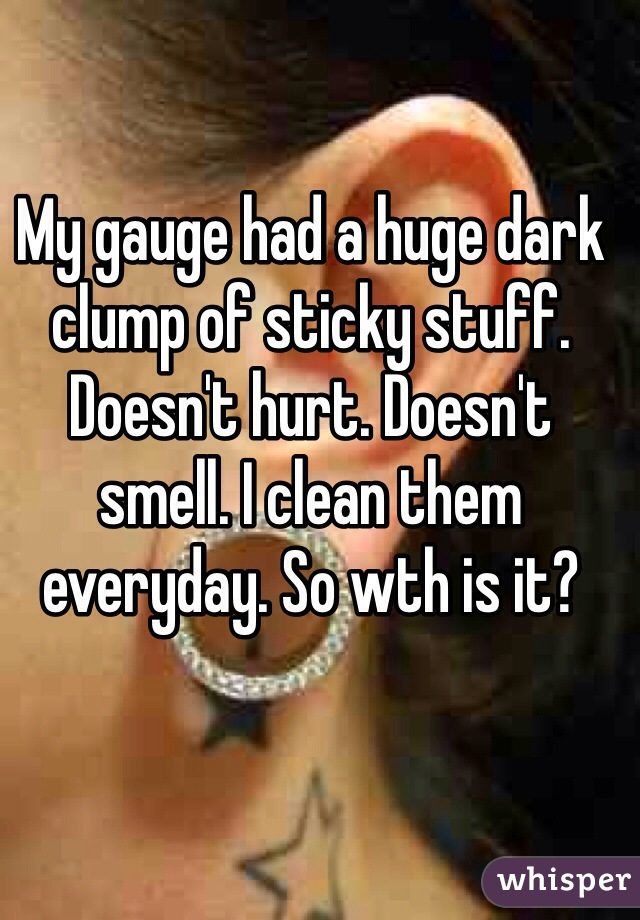 My gauge had a huge dark clump of sticky stuff. Doesn't hurt. Doesn't smell. I clean them everyday. So wth is it?