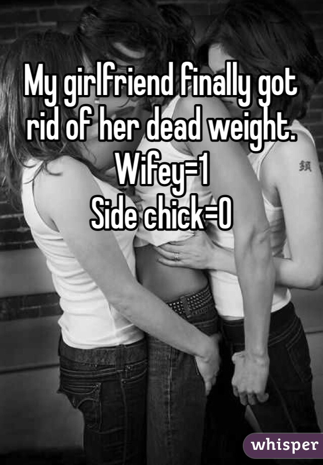 My girlfriend finally got rid of her dead weight. 
Wifey=1
Side chick=0