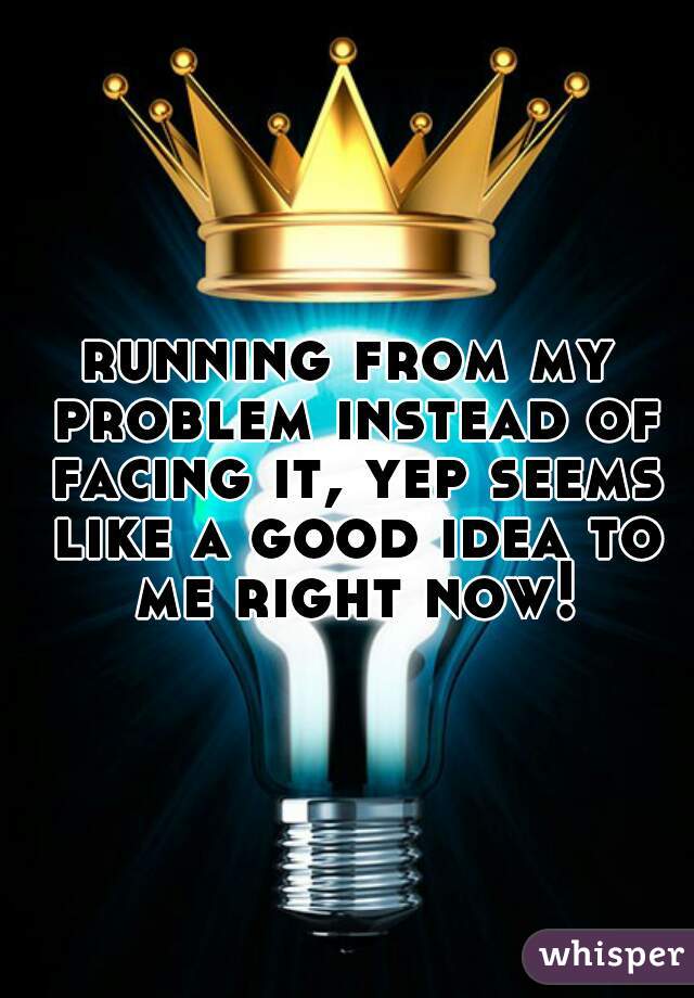 running from my problem instead of facing it, yep seems like a good idea to me right now!