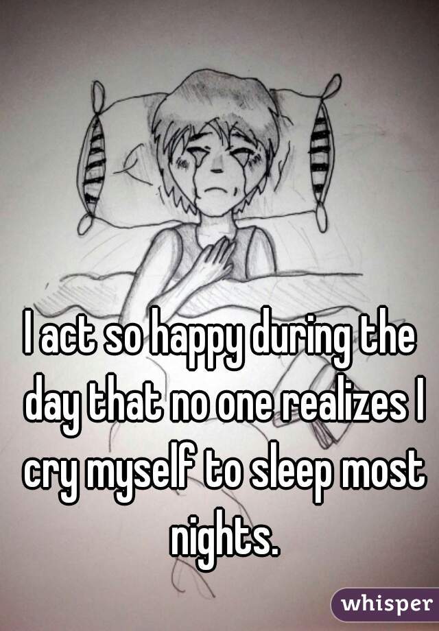 I act so happy during the day that no one realizes I cry myself to sleep most nights.