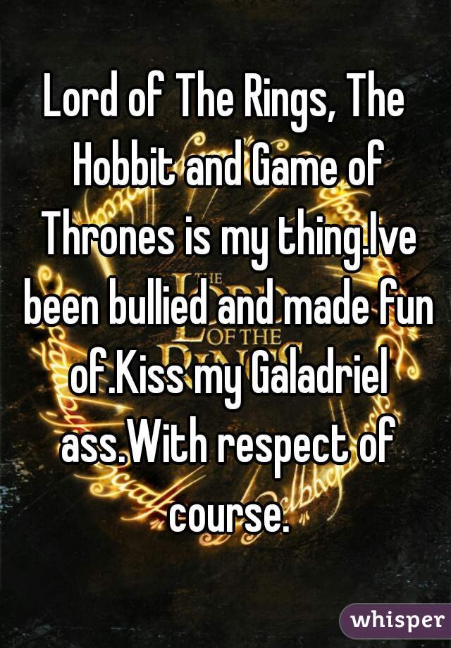 Lord of The Rings, The Hobbit and Game of Thrones is my thing.Ive been bullied and made fun of.Kiss my Galadriel ass.With respect of course.