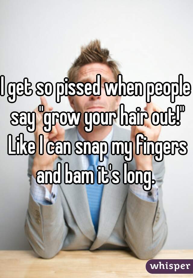 I get so pissed when people say "grow your hair out!" Like I can snap my fingers and bam it's long. 