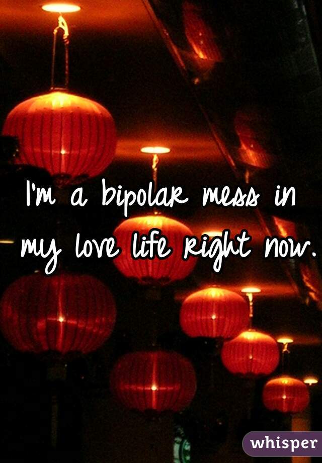 I'm a bipolar mess in my love life right now. 