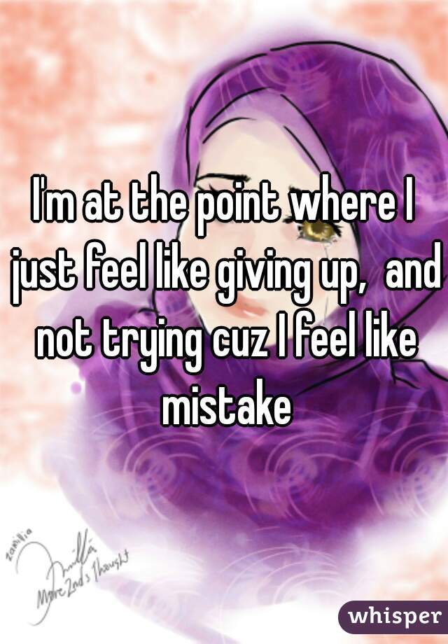 I'm at the point where I just feel like giving up,  and not trying cuz I feel like mistake