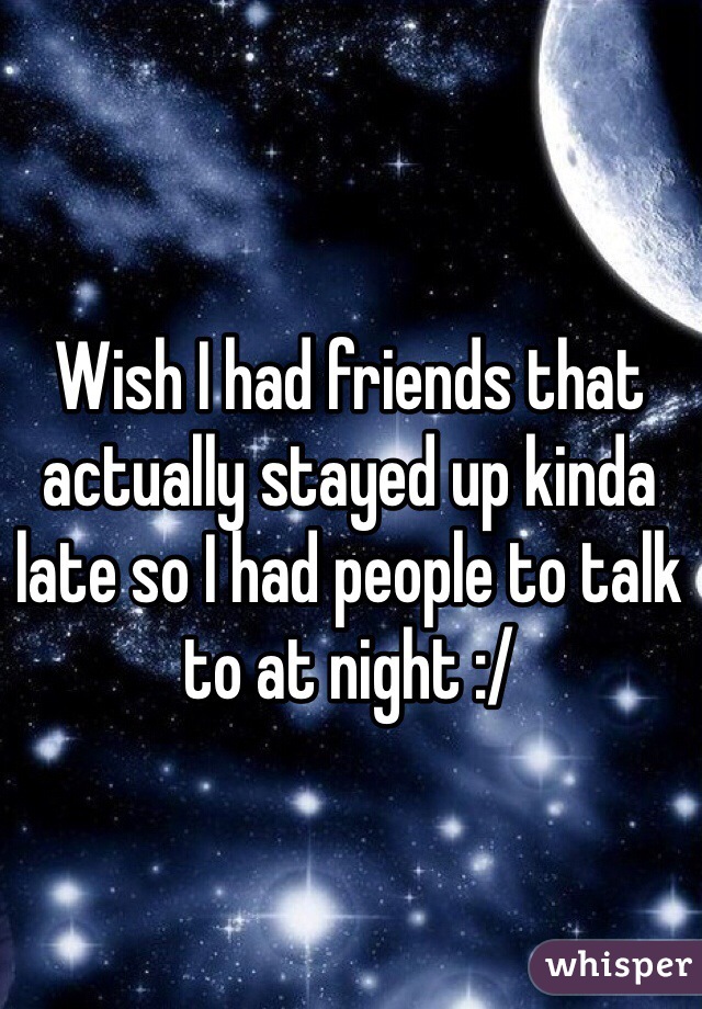 Wish I had friends that actually stayed up kinda late so I had people to talk to at night :/