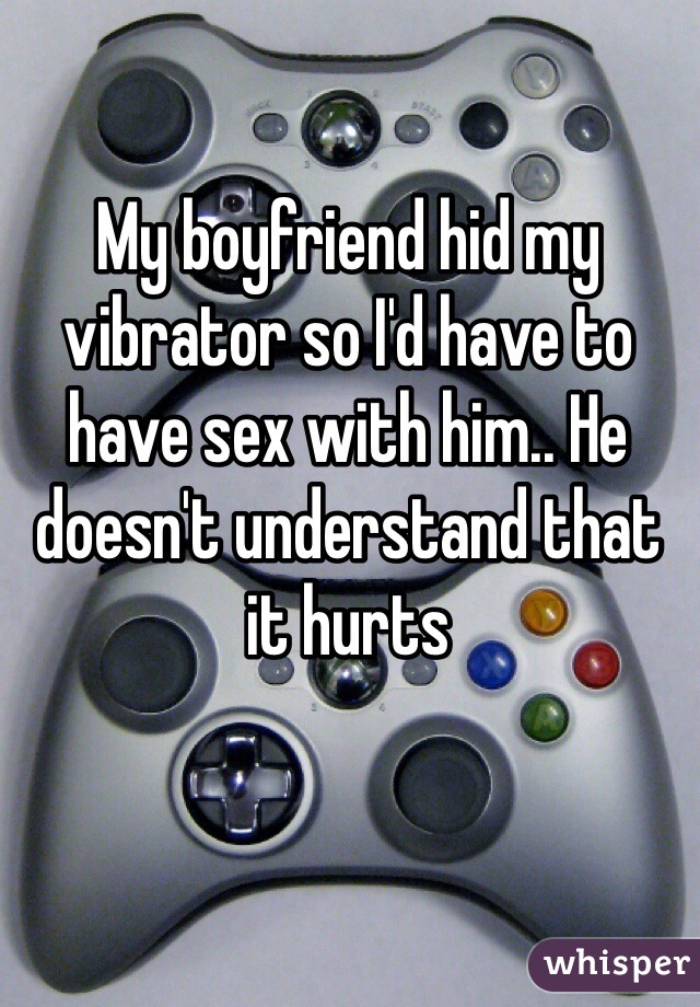 My boyfriend hid my vibrator so I'd have to have sex with him.. He doesn't understand that it hurts