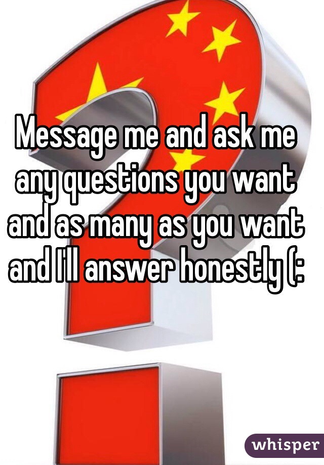 Message me and ask me any questions you want and as many as you want and I'll answer honestly (: