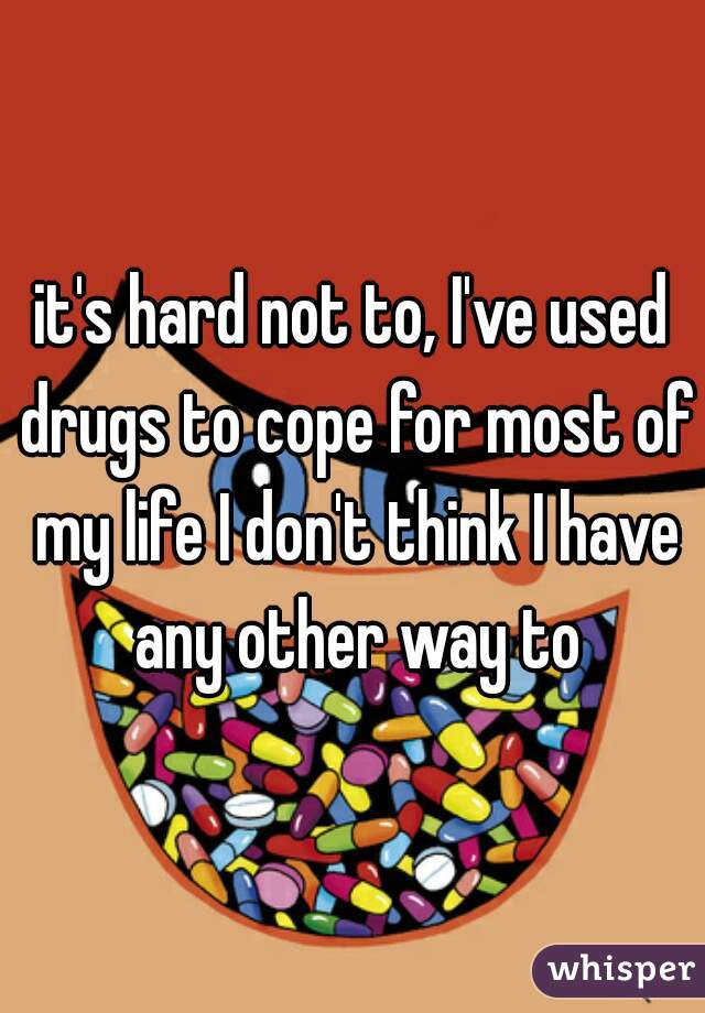 it's hard not to, I've used drugs to cope for most of my life I don't think I have any other way to