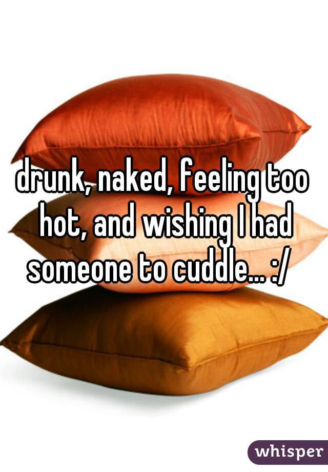 drunk, naked, feeling too hot, and wishing I had someone to cuddle... :/  
