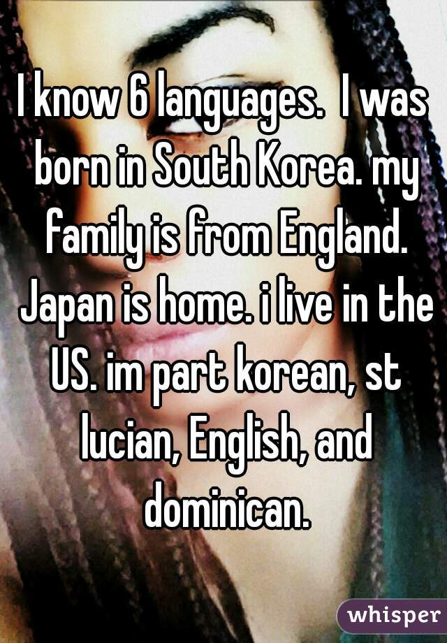 I know 6 languages.  I was born in South Korea. my family is from England. Japan is home. i live in the US. im part korean, st lucian, English, and dominican.