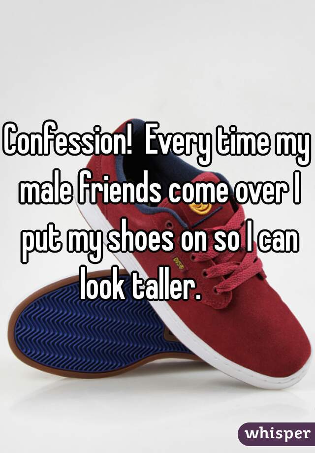 Confession!  Every time my male friends come over I put my shoes on so I can look taller.      