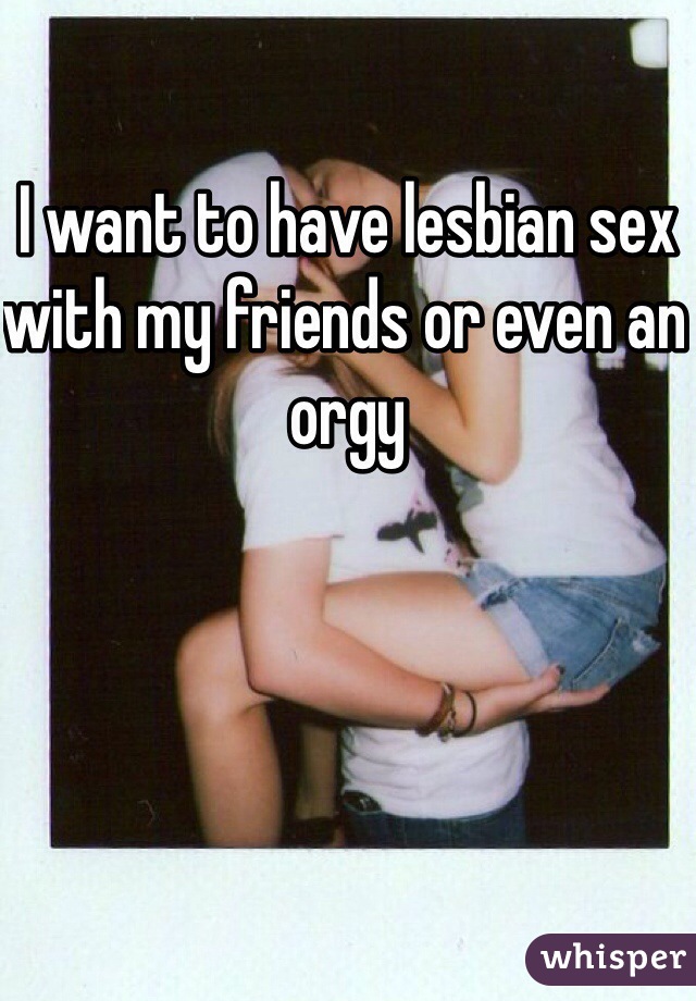 I want to have lesbian sex with my friends or even an orgy 