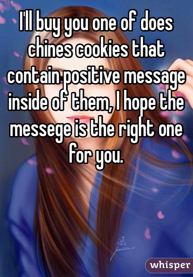 I'll buy you one of does chines cookies that contain positive message inside of them, I hope the messege is the right one for you.