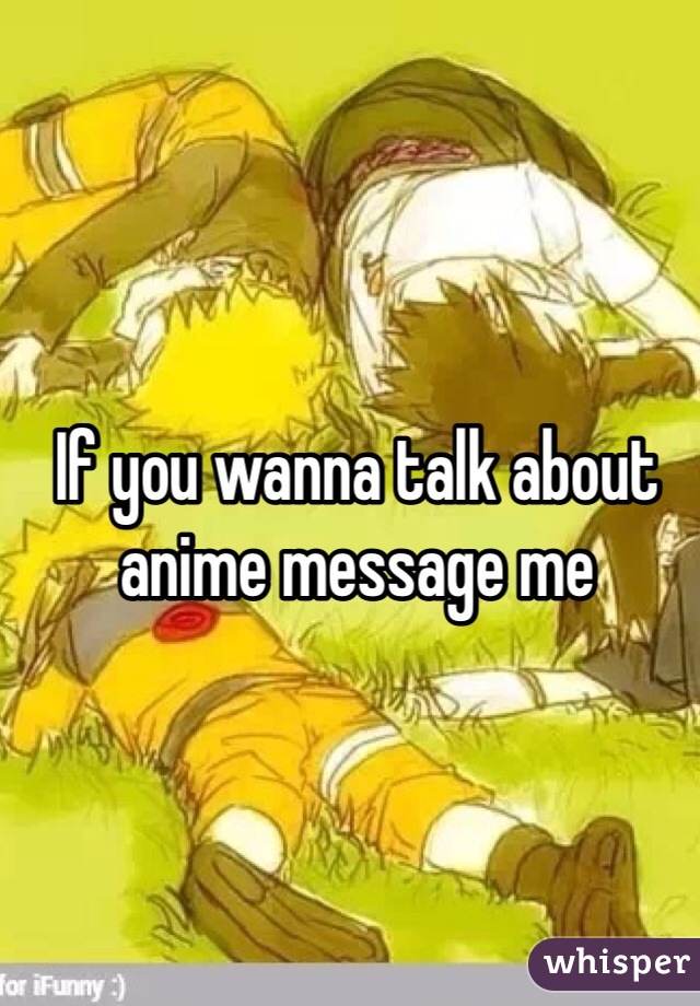 If you wanna talk about anime message me 