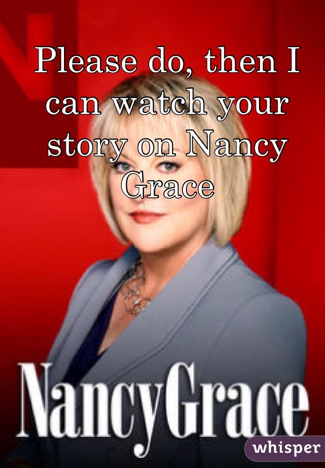 Please do, then I can watch your story on Nancy Grace