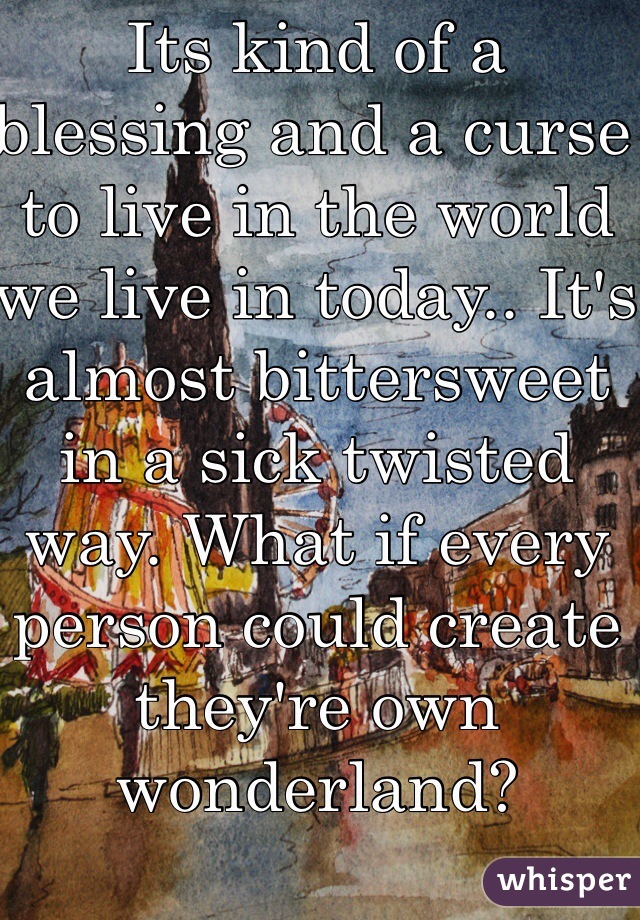 Its kind of a blessing and a curse to live in the world we live in today.. It's almost bittersweet in a sick twisted way. What if every person could create they're own wonderland?