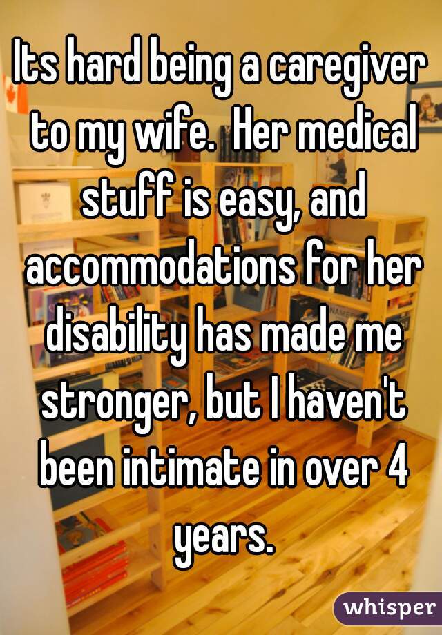 Its hard being a caregiver to my wife.  Her medical stuff is easy, and accommodations for her disability has made me stronger, but I haven't been intimate in over 4 years.