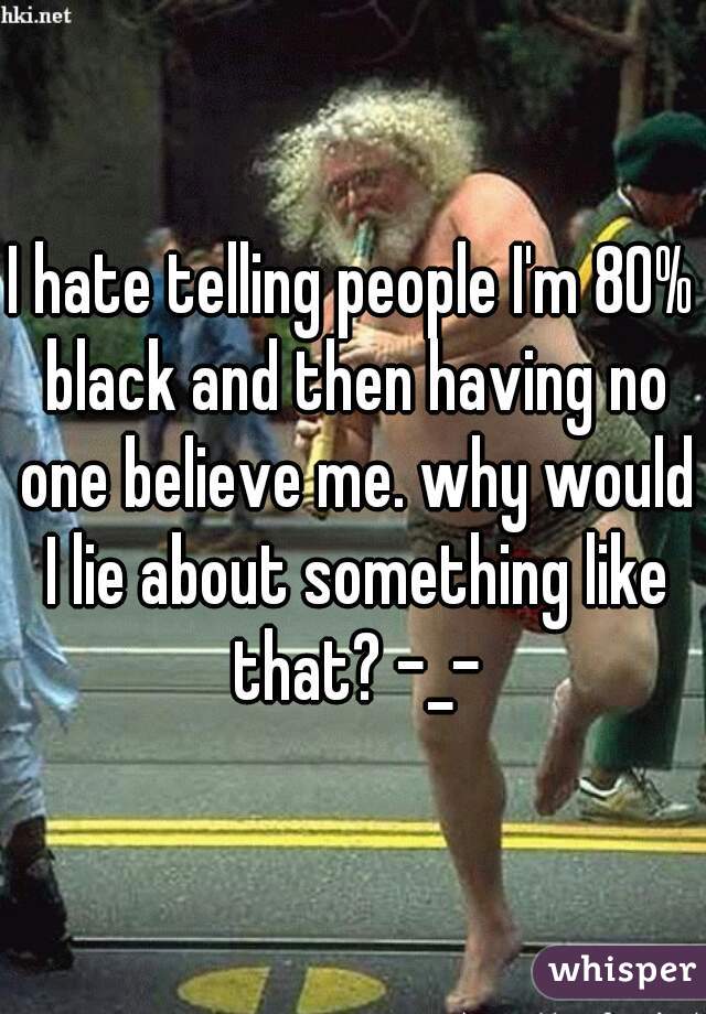 I hate telling people I'm 80% black and then having no one believe me. why would I lie about something like that? -_-