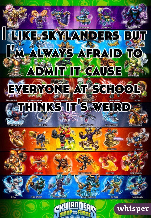 I like skylanders but I'm always afraid to admit it cause everyone at school thinks it's weird  