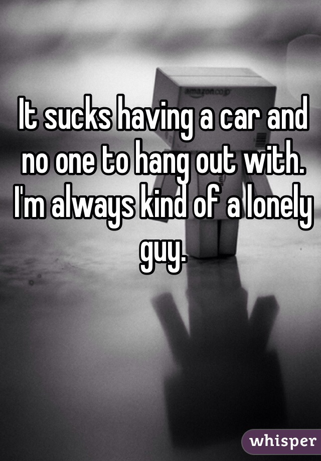 It sucks having a car and no one to hang out with. I'm always kind of a lonely guy.