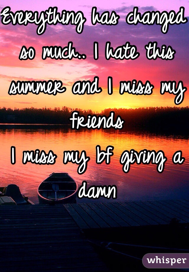 Everything has changed so much.. I hate this summer and I miss my friends 
I miss my bf giving a damn