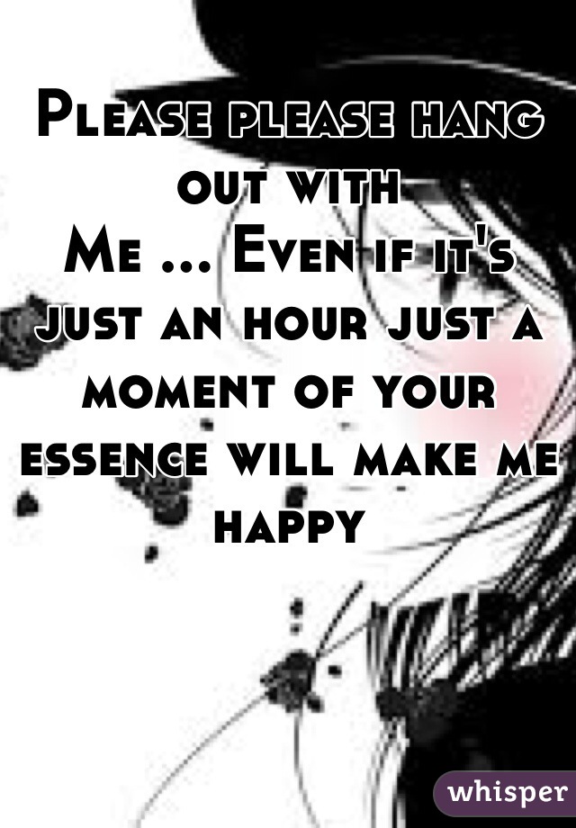 Please please hang out with 
Me ... Even if it's just an hour just a moment of your essence will make me happy 