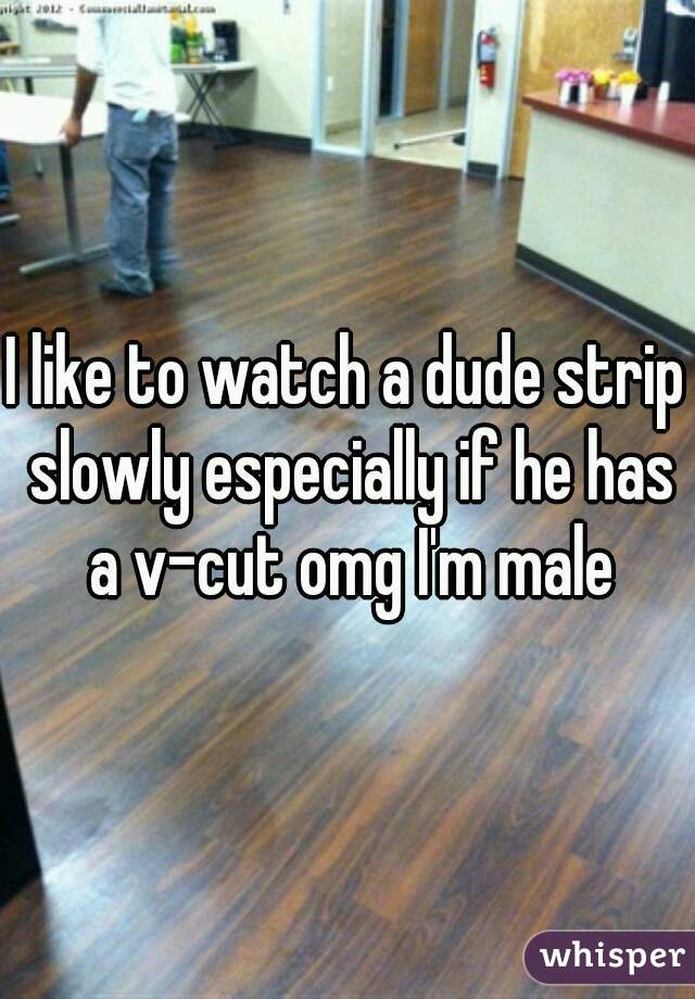 I like to watch a dude strip slowly especially if he has a v-cut omg I'm male