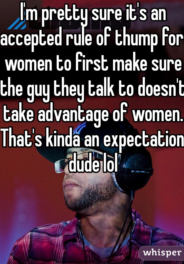 I'm pretty sure it's an accepted rule of thump for women to first make sure the guy they talk to doesn't take advantage of women. That's kinda an expectation dude lol