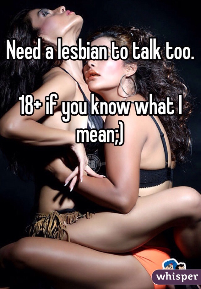 Need a lesbian to talk too. 

18+ if you know what I mean;)