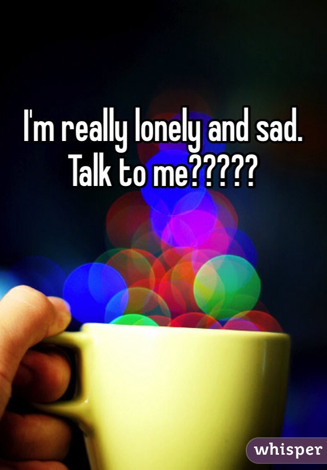I'm really lonely and sad. Talk to me?????