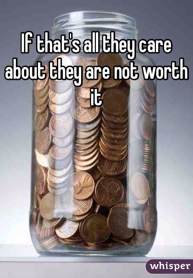 If that's all they care about they are not worth it 