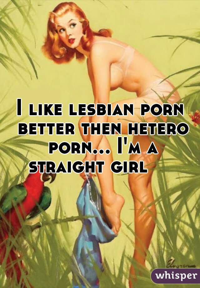 I like lesbian porn better then hetero porn... I'm a straight girl     