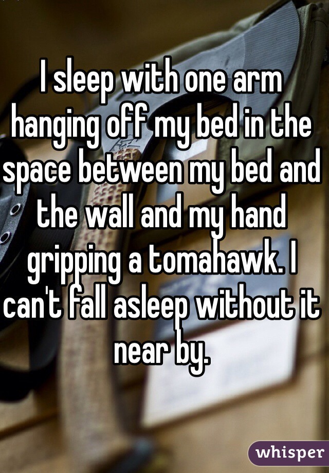 I sleep with one arm hanging off my bed in the space between my bed and the wall and my hand gripping a tomahawk. I can't fall asleep without it near by. 