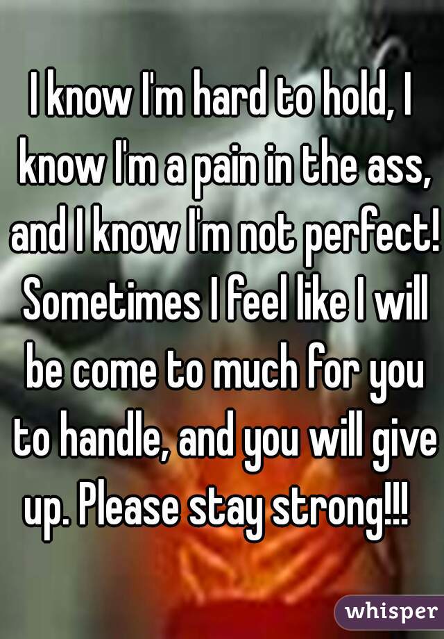 I know I'm hard to hold, I know I'm a pain in the ass, and I know I'm not perfect! Sometimes I feel like I will be come to much for you to handle, and you will give up. Please stay strong!!!  