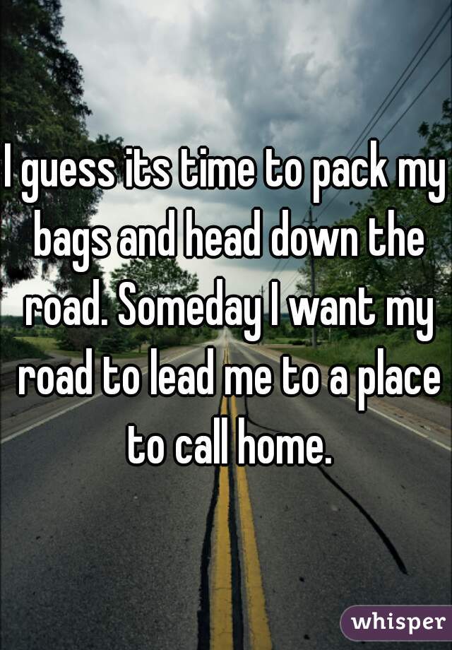 I guess its time to pack my bags and head down the road. Someday I want my road to lead me to a place to call home.
