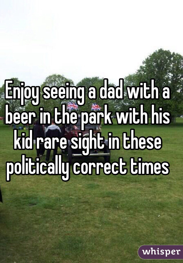 Enjoy seeing a dad with a beer in the park with his kid rare sight in these politically correct times  