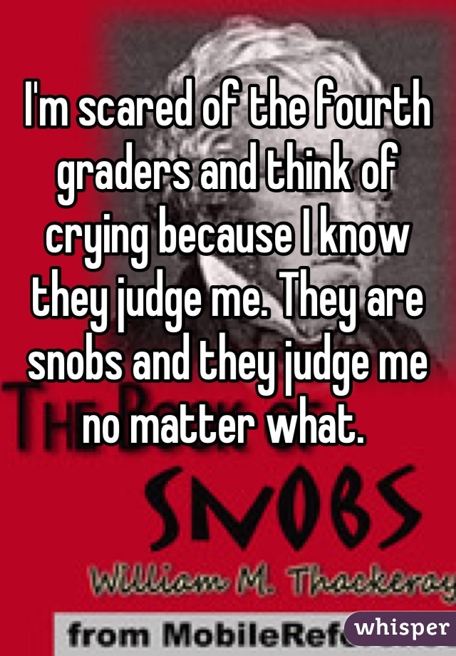 I'm scared of the fourth graders and think of crying because I know they judge me. They are snobs and they judge me no matter what. 