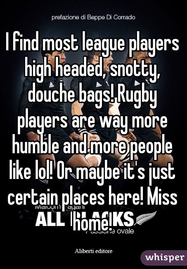 I find most league players high headed, snotty,  douche bags! Rugby players are way more humble and more people like lol! Or maybe it's just certain places here! Miss home!