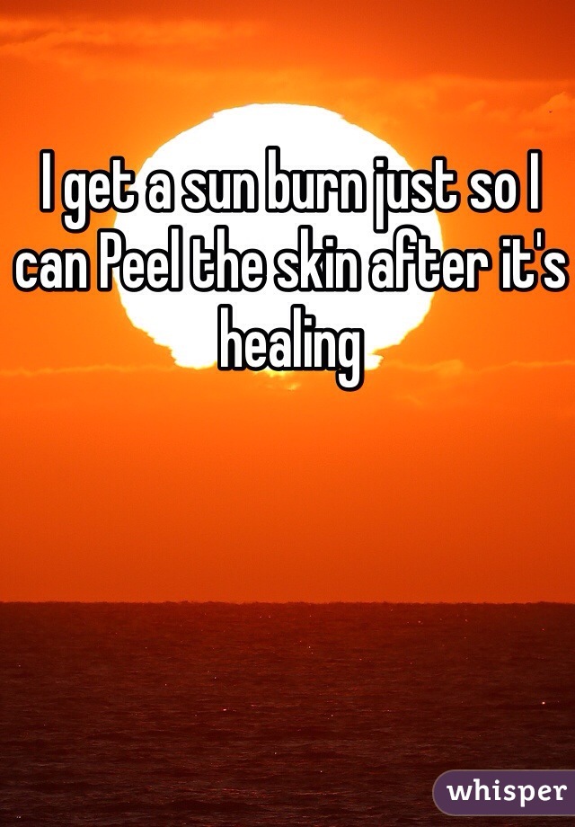 I get a sun burn just so I can Peel the skin after it's healing 